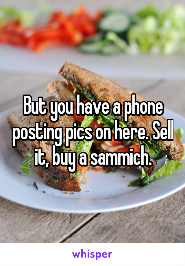 But you have a phone posting pics on here. Sell it, buy a sammich.