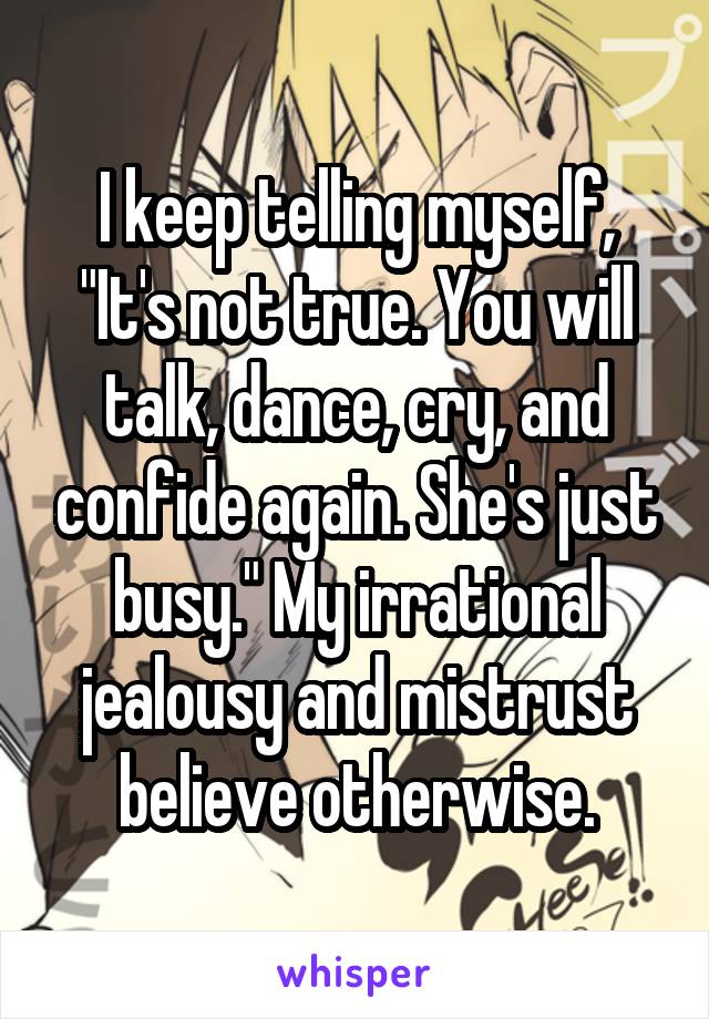 I keep telling myself, "It's not true. You will talk, dance, cry, and confide again. She's just busy." My irrational jealousy and mistrust believe otherwise.