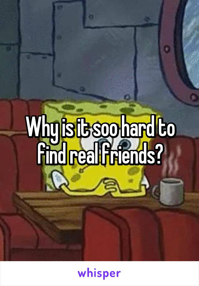 Why is it soo hard to find real friends?