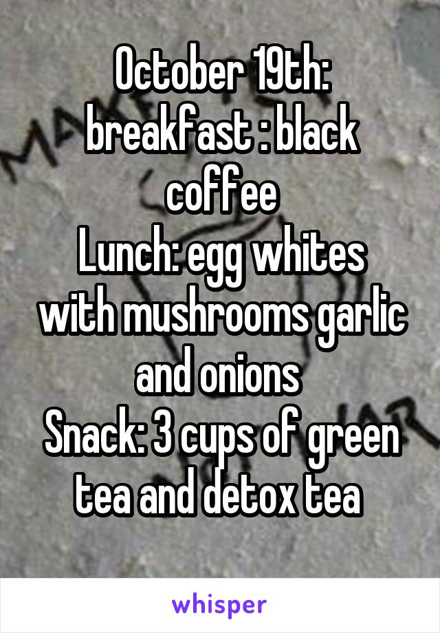 October 19th: breakfast : black coffee
Lunch: egg whites with mushrooms garlic and onions 
Snack: 3 cups of green tea and detox tea 
