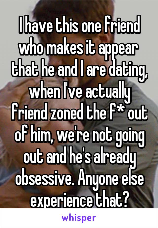 I have this one friend who makes it appear  that he and I are dating, when I've actually friend zoned the f* out of him, we're not going out and he's already obsessive. Anyone else experience that?