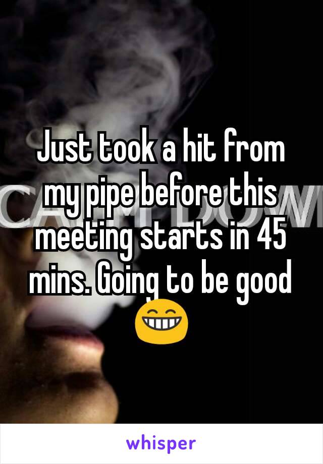 Just took a hit from my pipe before this meeting starts in 45 mins. Going to be good 😁