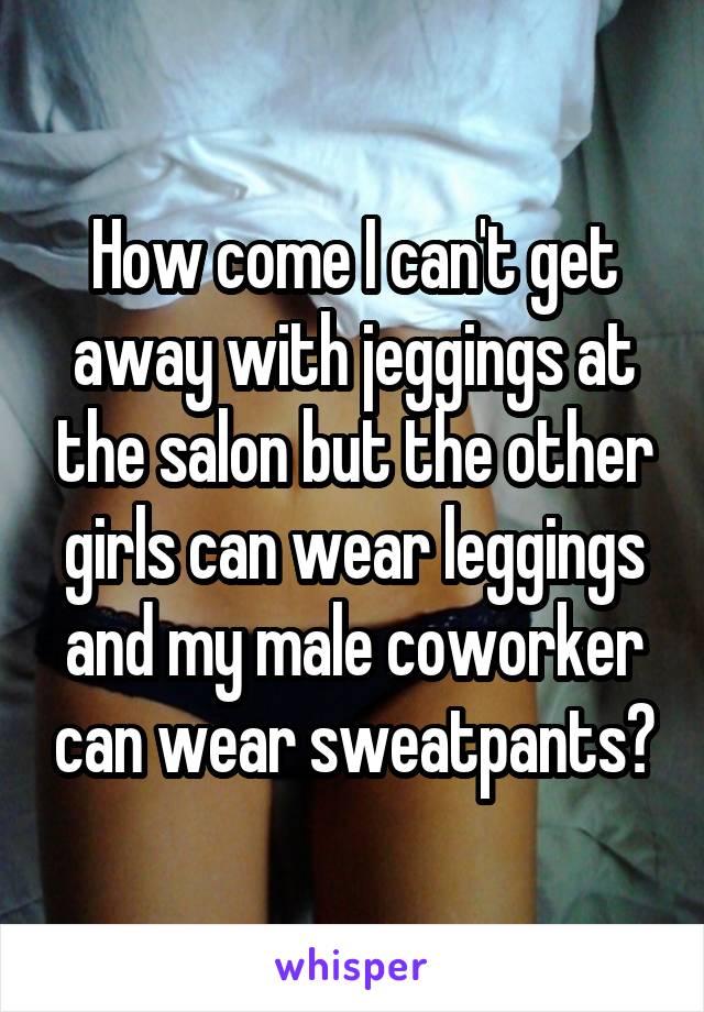 How come I can't get away with jeggings at the salon but the other girls can wear leggings and my male coworker can wear sweatpants?