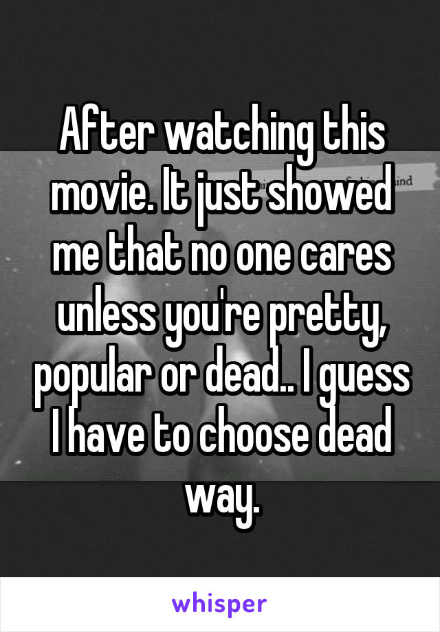 After watching this movie. It just showed me that no one cares unless you're pretty, popular or dead.. I guess I have to choose dead way.