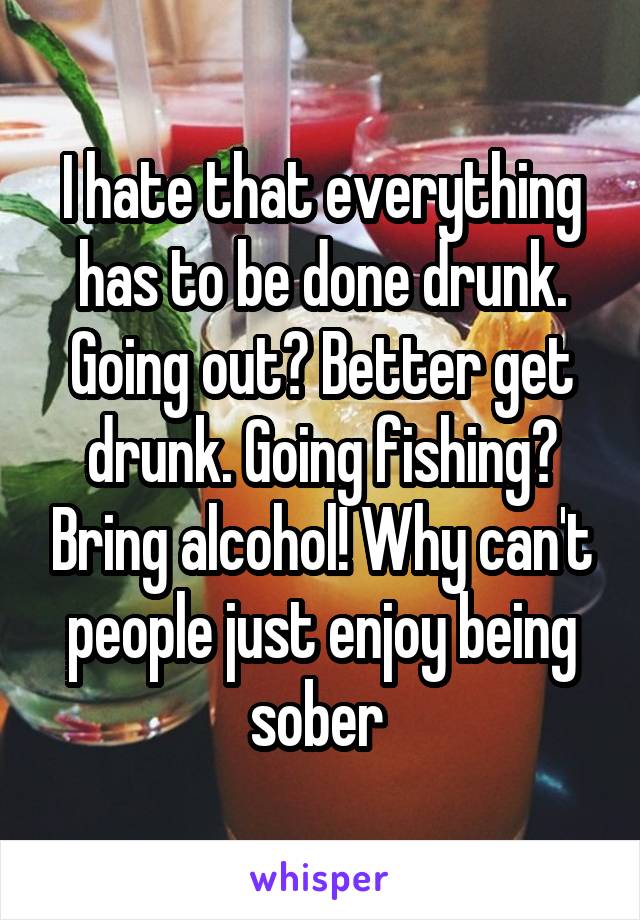 I hate that everything has to be done drunk. Going out? Better get drunk. Going fishing? Bring alcohol! Why can't people just enjoy being sober 