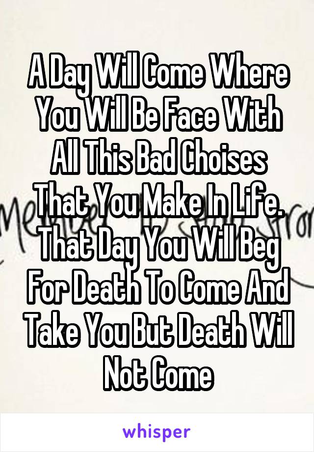 A Day Will Come Where You Will Be Face With All This Bad Choises That You Make In Life. That Day You Will Beg For Death To Come And Take You But Death Will Not Come