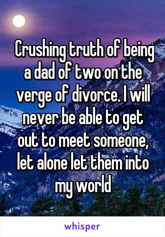  Crushing truth of being a dad of two on the verge of divorce. I will never be able to get out to meet someone, let alone let them into my world