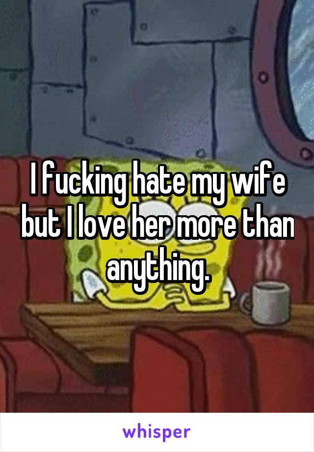 I fucking hate my wife but I love her more than anything.
