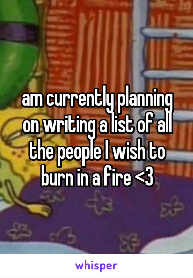 am currently planning on writing a list of all the people I wish to burn in a fire <3