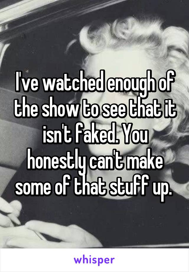 I've watched enough of the show to see that it isn't faked. You honestly can't make some of that stuff up. 