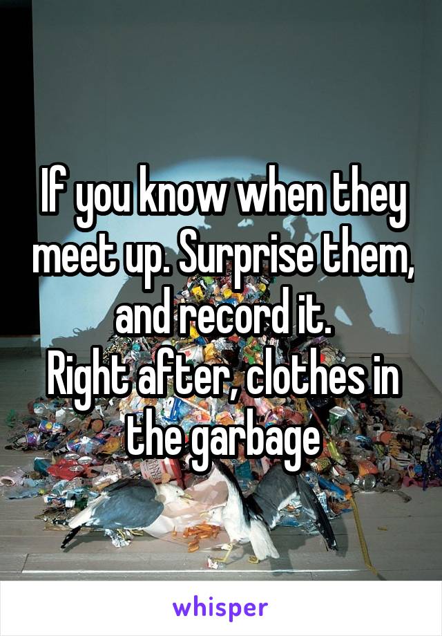If you know when they meet up. Surprise them, and record it.
Right after, clothes in the garbage