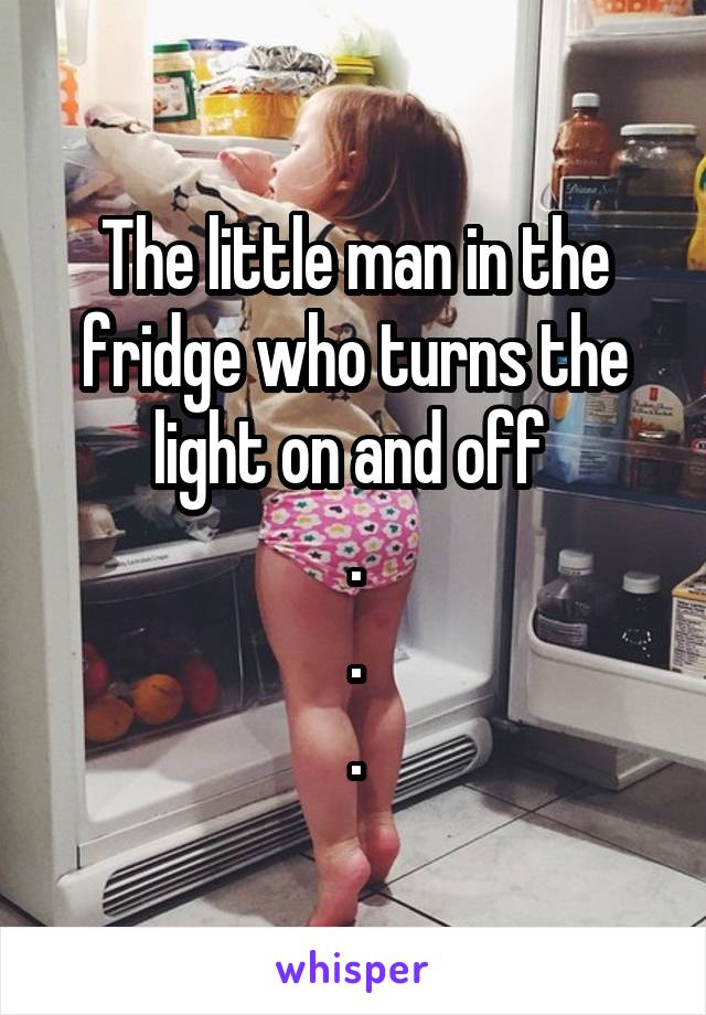 The little man in the fridge who turns the light on and off 
.
.
.