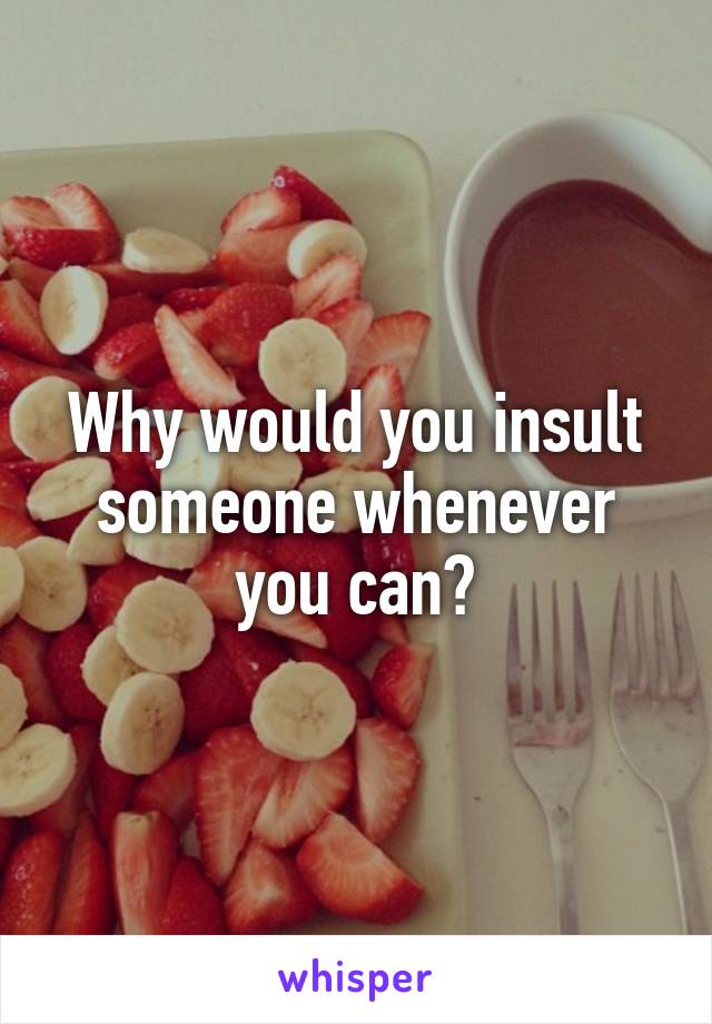 Why would you insult someone whenever you can?