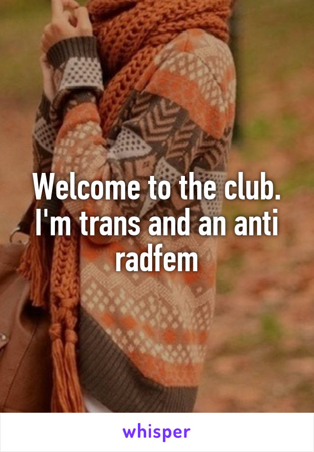 Welcome to the club. I'm trans and an anti radfem