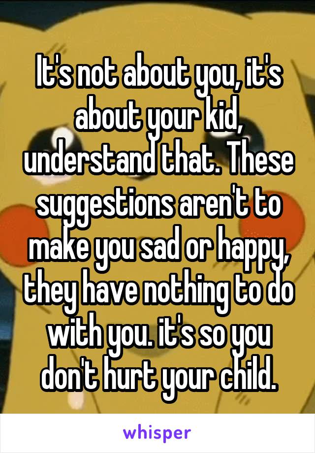 It's not about you, it's about your kid, understand that. These suggestions aren't to make you sad or happy, they have nothing to do with you. it's so you don't hurt your child.