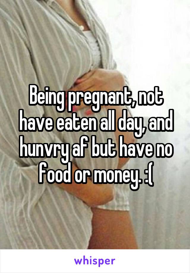 Being pregnant, not have eaten all day, and hunvry af but have no food or money. :(
