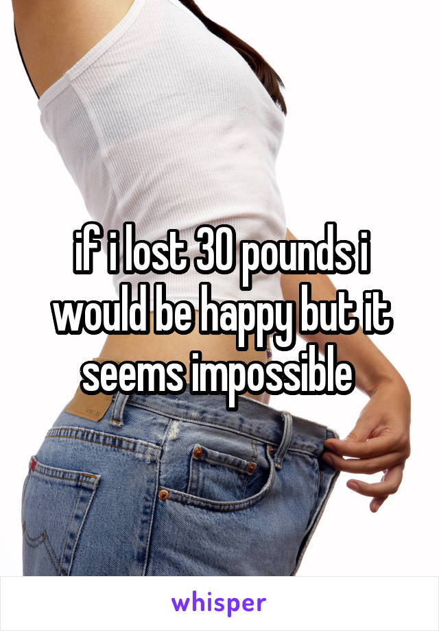 if i lost 30 pounds i would be happy but it seems impossible 