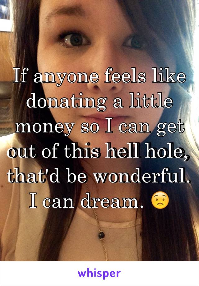 If anyone feels like donating a little money so I can get out of this hell hole, that'd be wonderful. 
I can dream. 😟