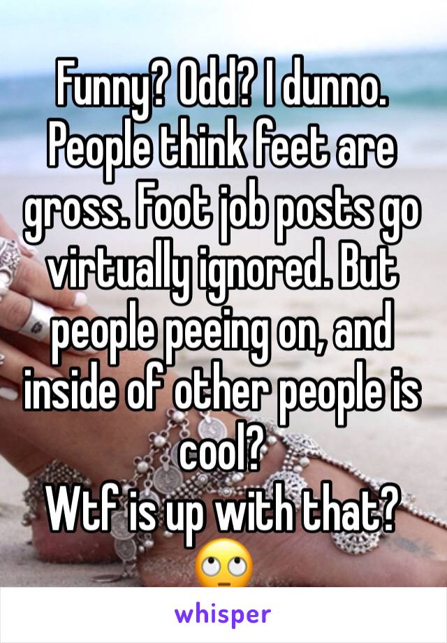 Funny? Odd? I dunno. People think feet are gross. Foot job posts go virtually ignored. But people peeing on, and inside of other people is cool? 
Wtf is up with that?
🙄