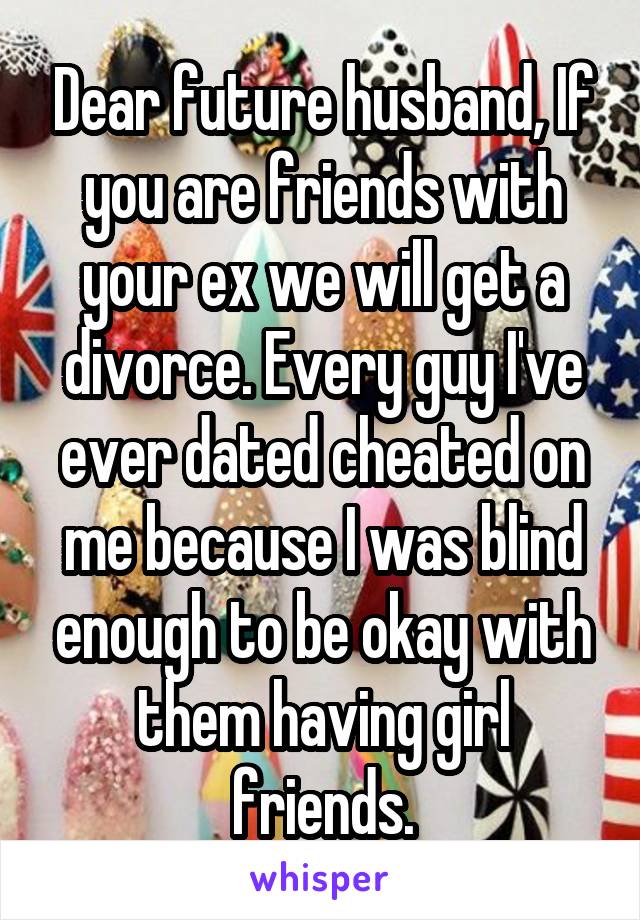 Dear future husband, If you are friends with your ex we will get a divorce. Every guy I've ever dated cheated on me because I was blind enough to be okay with them having girl friends.