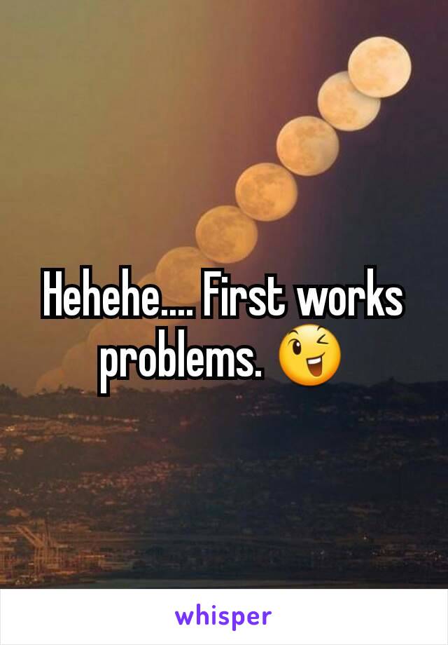 Hehehe.... First works problems. 😉