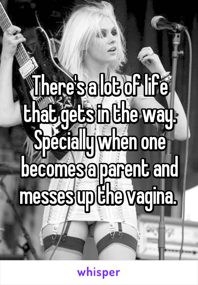 There's a lot of life that gets in the way. Specially when one becomes a parent and messes up the vagina. 