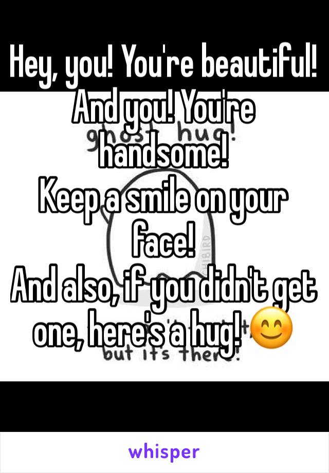 Hey, you! You're beautiful!
And you! You're handsome! 
Keep a smile on your face! 
And also, if you didn't get one, here's a hug! 😊