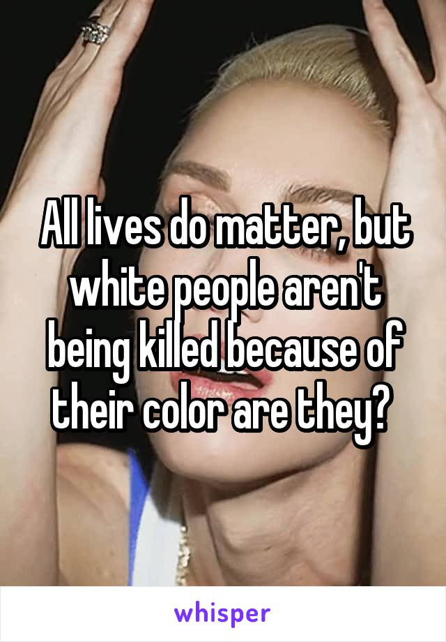 All lives do matter, but white people aren't being killed because of their color are they? 