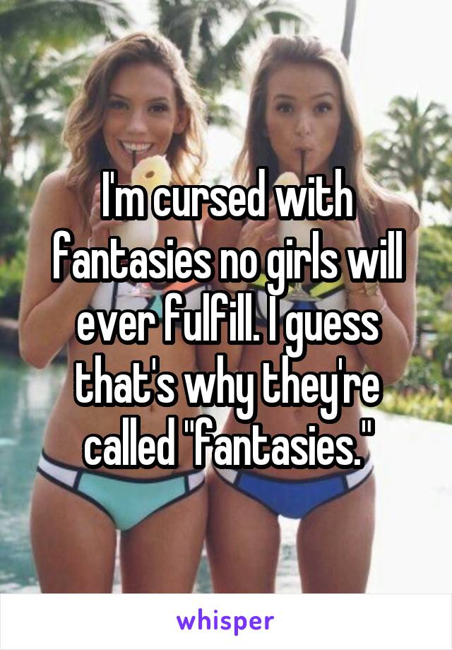 I'm cursed with fantasies no girls will ever fulfill. I guess that's why they're called "fantasies."
