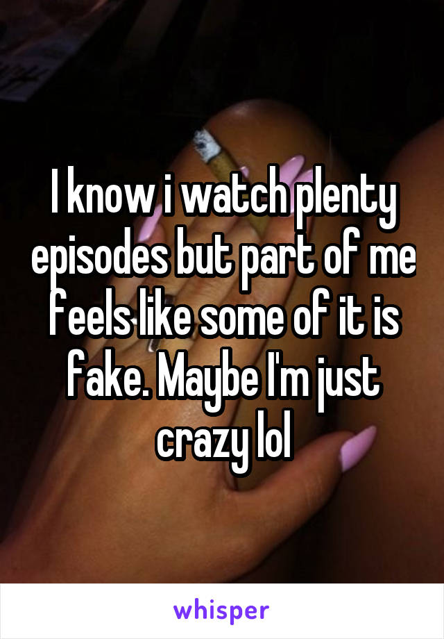 I know i watch plenty episodes but part of me feels like some of it is fake. Maybe I'm just crazy lol