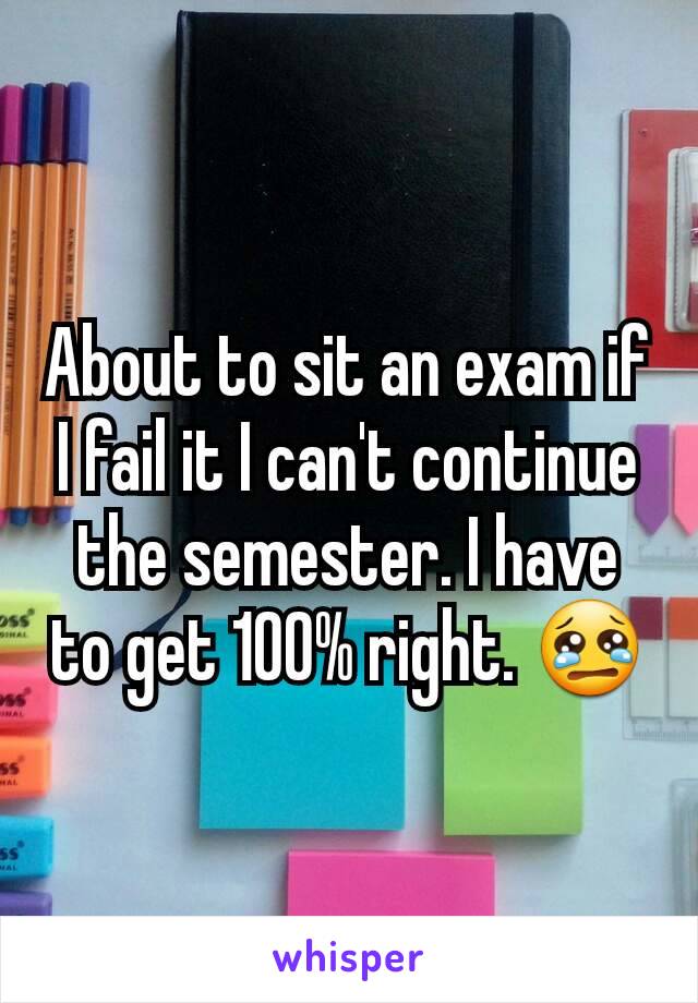 About to sit an exam if I fail it I can't continue the semester. I have to get 100% right. 😢