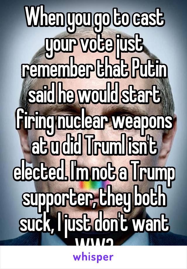 When you go to cast your vote just remember that Putin said he would start firing nuclear weapons at u did Truml isn't elected. I'm not a Trump supporter, they both suck, I just don't want WW3
