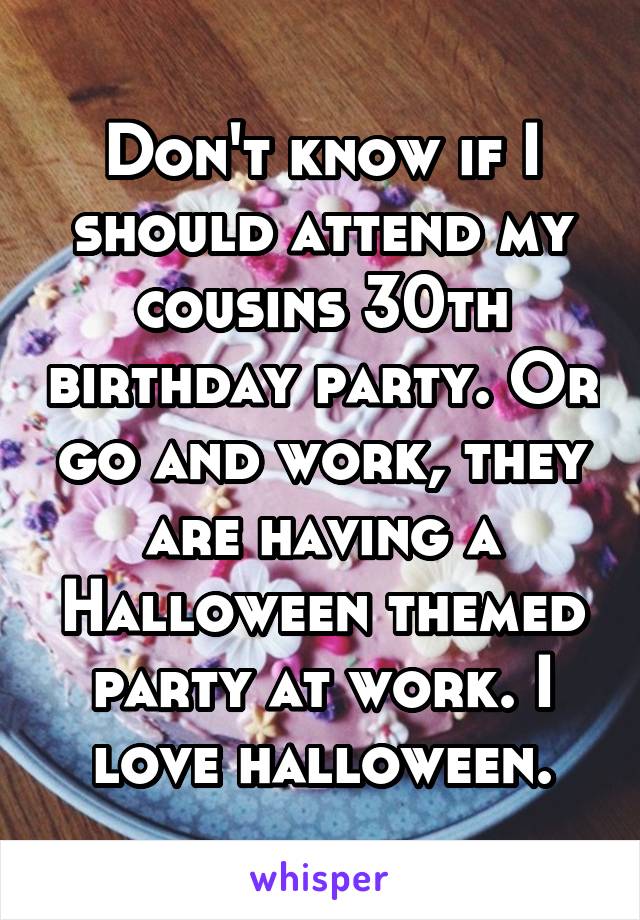Don't know if I should attend my cousins 30th birthday party. Or go and work, they are having a Halloween themed party at work. I love halloween.