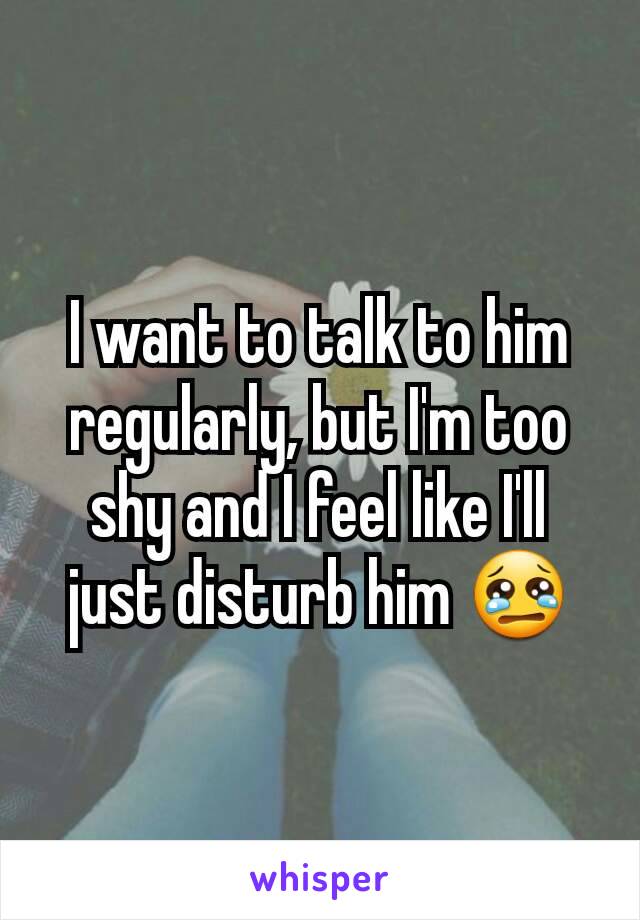 I want to talk to him regularly, but I'm too shy and I feel like I'll just disturb him 😢