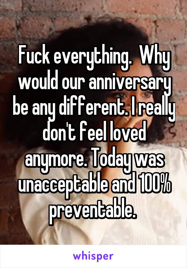 Fuck everything.  Why would our anniversary be any different. I really don't feel loved anymore. Today was unacceptable and 100% preventable. 