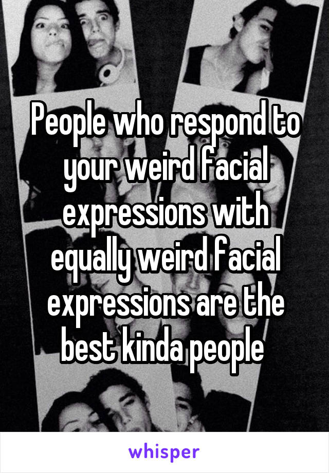 People who respond to your weird facial expressions with equally weird facial expressions are the best kinda people 