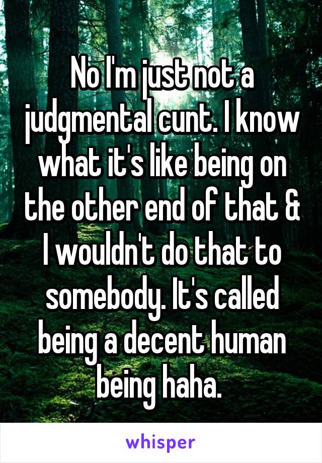 No I'm just not a judgmental cunt. I know what it's like being on the other end of that & I wouldn't do that to somebody. It's called being a decent human being haha. 
