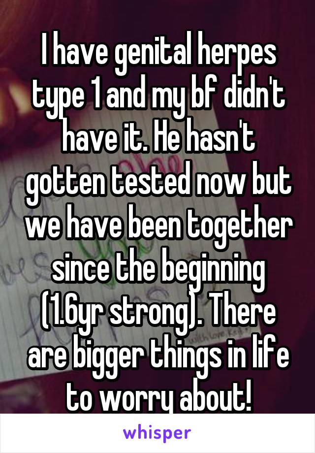 I have genital herpes type 1 and my bf didn't have it. He hasn't gotten tested now but we have been together since the beginning (1.6yr strong). There are bigger things in life to worry about!