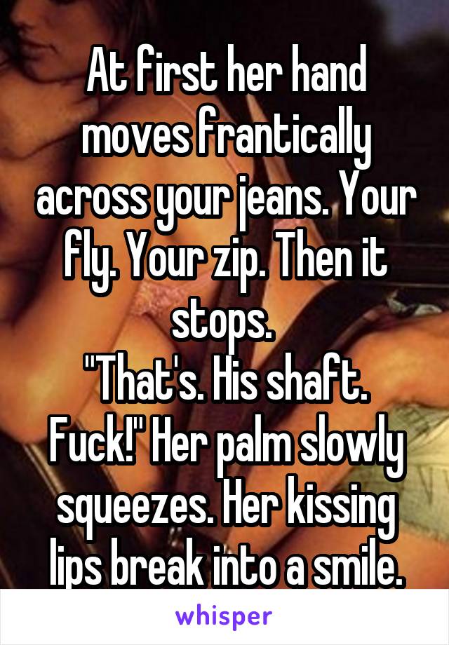 At first her hand moves frantically across your jeans. Your fly. Your zip. Then it stops. 
"That's. His shaft. Fuck!" Her palm slowly squeezes. Her kissing lips break into a smile.