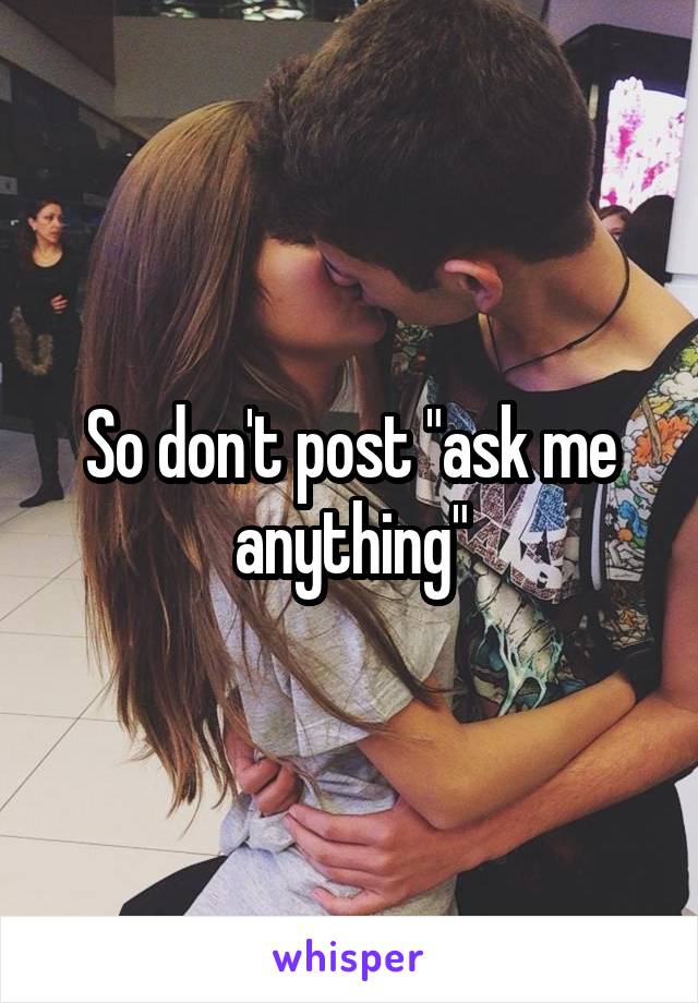 So don't post "ask me anything"
