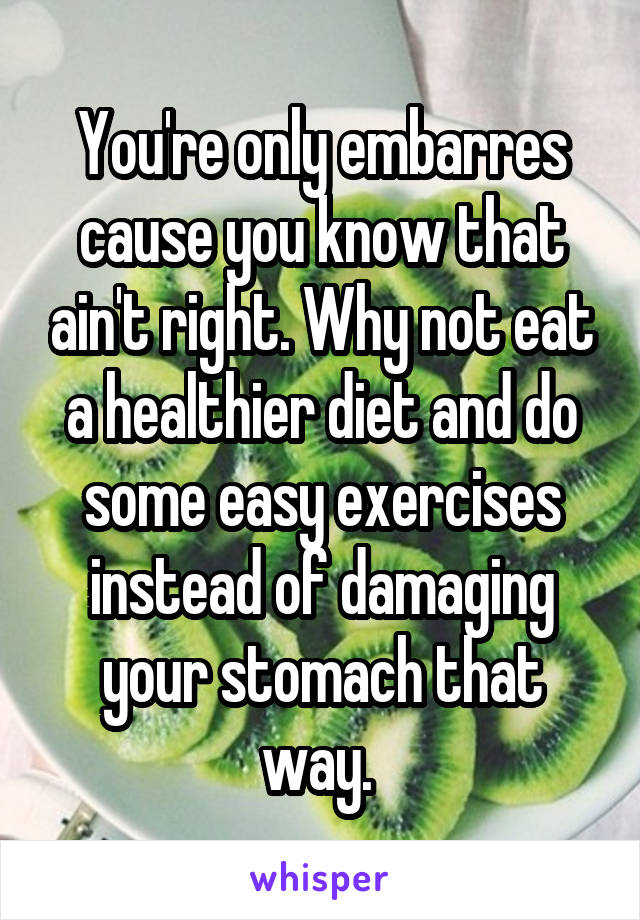 You're only embarres cause you know that ain't right. Why not eat a healthier diet and do some easy exercises instead of damaging your stomach that way. 