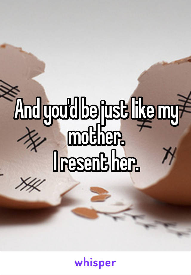 And you'd be just like my mother.
I resent her.