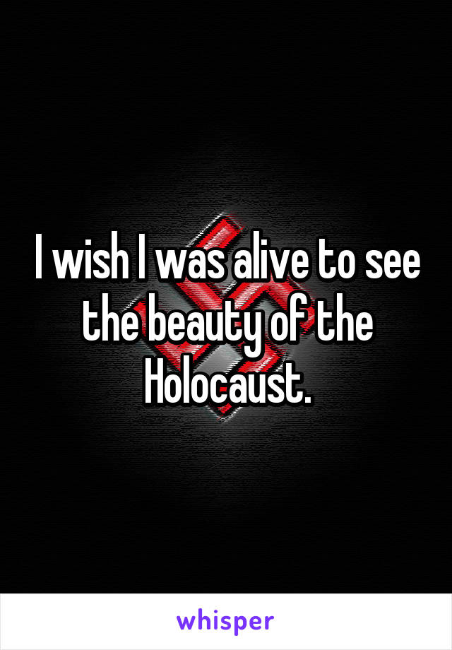 I wish I was alive to see the beauty of the Holocaust.