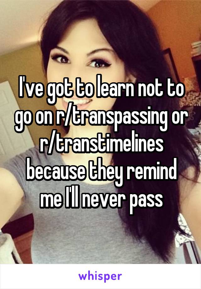 I've got to learn not to go on r/transpassing or r/transtimelines because they remind me I'll never pass