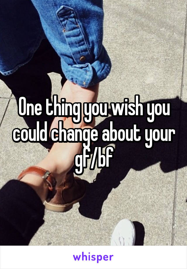 One thing you wish you could change about your gf/bf