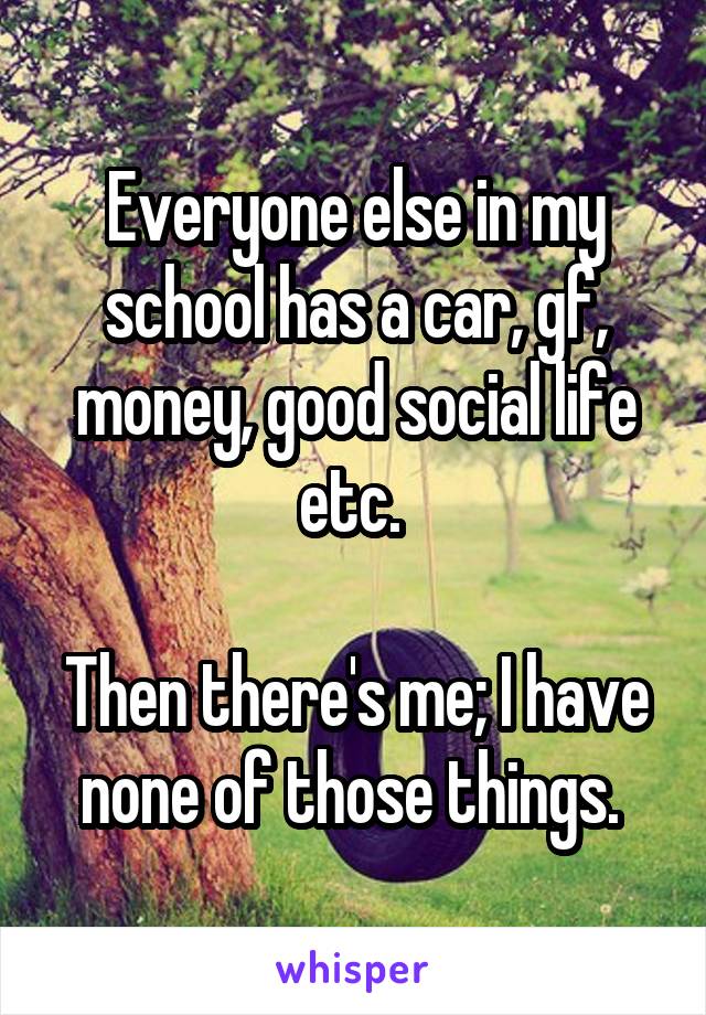 Everyone else in my school has a car, gf, money, good social life etc. 

Then there's me; I have none of those things. 