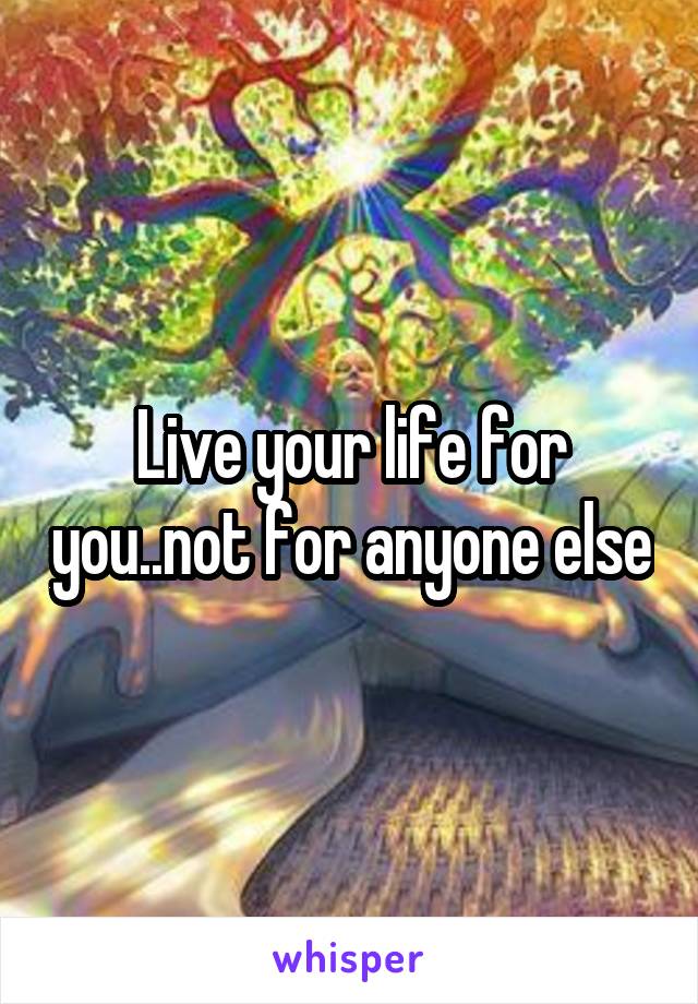 Live your life for you..not for anyone else