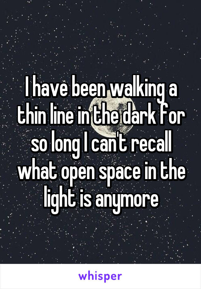 I have been walking a thin line in the dark for so long I can't recall what open space in the light is anymore
