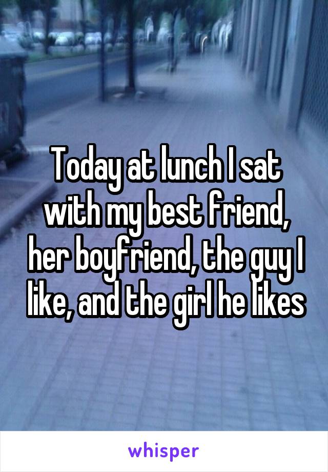Today at lunch I sat with my best friend, her boyfriend, the guy I like, and the girl he likes