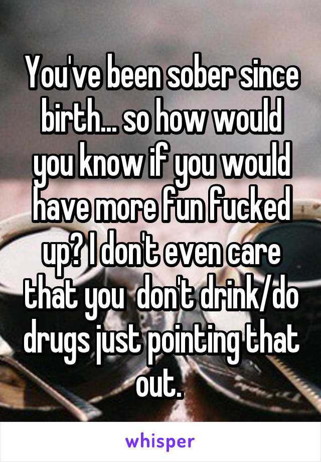 You've been sober since birth... so how would you know if you would have more fun fucked up? I don't even care that you  don't drink/do drugs just pointing that out. 
